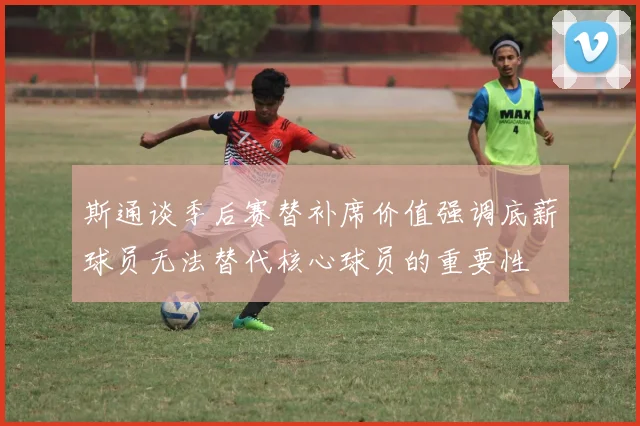 斯通谈季后赛替补席价值强调底薪球员无法替代核心球员的重要性