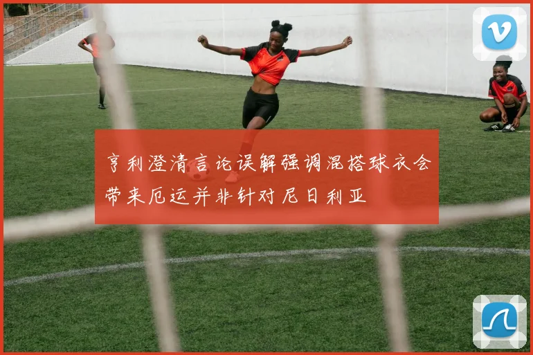 亨利澄清言论误解强调混搭球衣会带来厄运并非针对尼日利亚