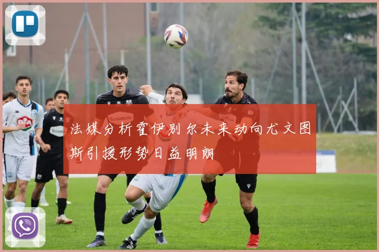 法媒分析霍伊别尔未来动向尤文图斯引援形势日益明朗