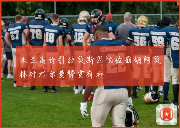 米兰高价引拉莫斯因怕被截胡阿莫林对尤尔曼赞赏有加