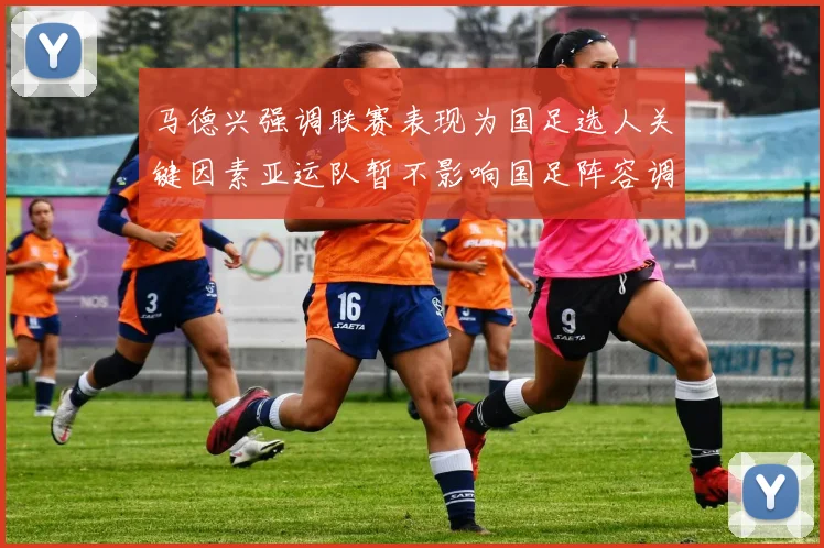 马德兴强调联赛表现为国足选人关键因素亚运队暂不影响国足阵容调整