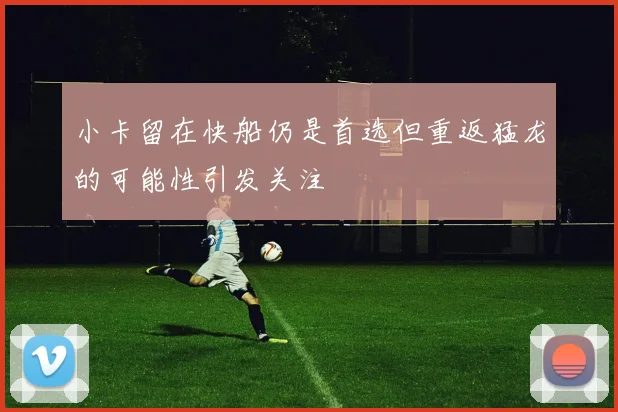 小卡留在快船仍是首选但重返猛龙的可能性引发关注