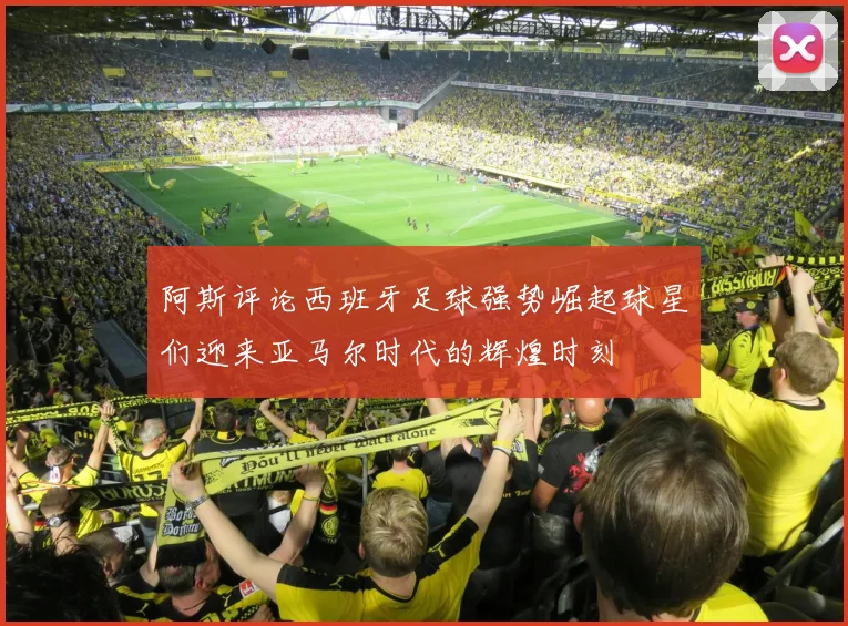 阿斯评论西班牙足球强势崛起球星们迎来亚马尔时代的辉煌时刻