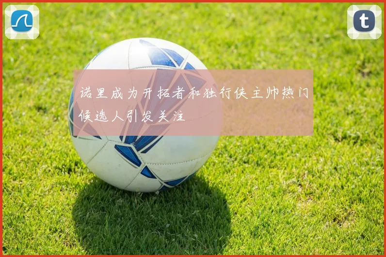 诺里成为开拓者和独行侠主帅热门候选人引发关注