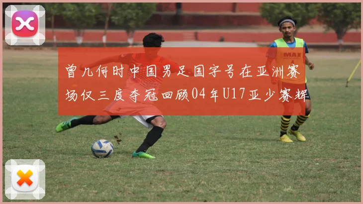 曾几何时中国男足国字号在亚洲赛场仅三度夺冠回顾04年U17亚少赛辉煌时刻