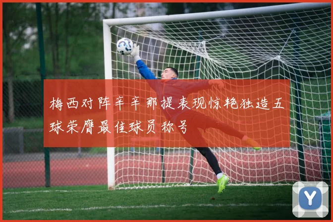 梅西对阵辛辛那提表现惊艳独造五球荣膺最佳球员称号