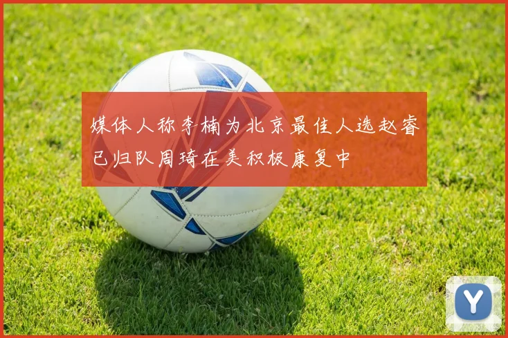 媒体人称李楠为北京最佳人选赵睿已归队周琦在美积极康复中