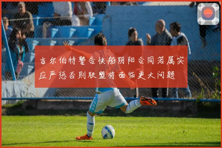吉尔伯特警告快船阴阳合同若属实应严惩否则联盟将面临更大问题