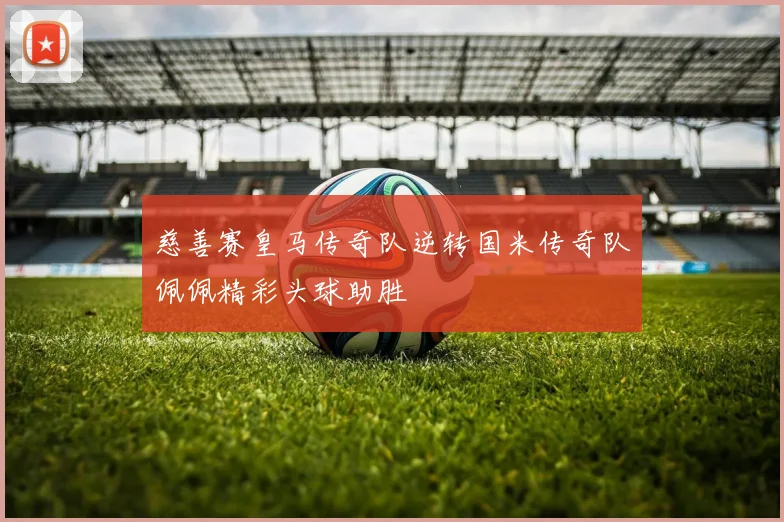 慈善赛皇马传奇队逆转国米传奇队佩佩精彩头球助胜