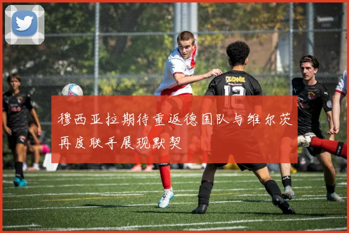 穆西亚拉期待重返德国队与维尔茨再度联手展现默契