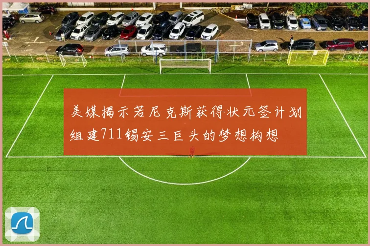 美媒揭示若尼克斯获得状元签计划组建711锡安三巨头的梦想构想