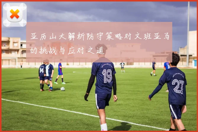 亚历山大解析防守策略对文班亚马的挑战与应对之道