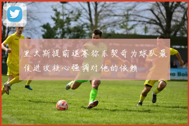 里夫斯提前退赛称东契奇为球队最佳进攻核心强调对他的依赖