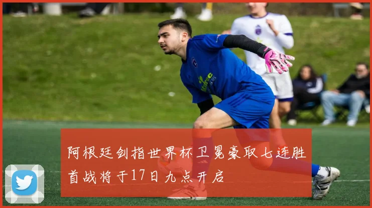 阿根廷剑指世界杯卫冕豪取七连胜首战将于17日九点开启