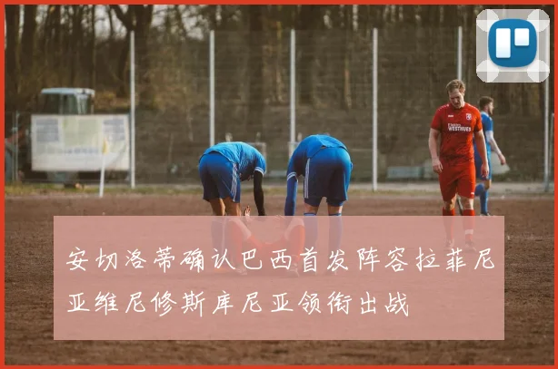 安切洛蒂确认巴西首发阵容拉菲尼亚维尼修斯库尼亚领衔出战