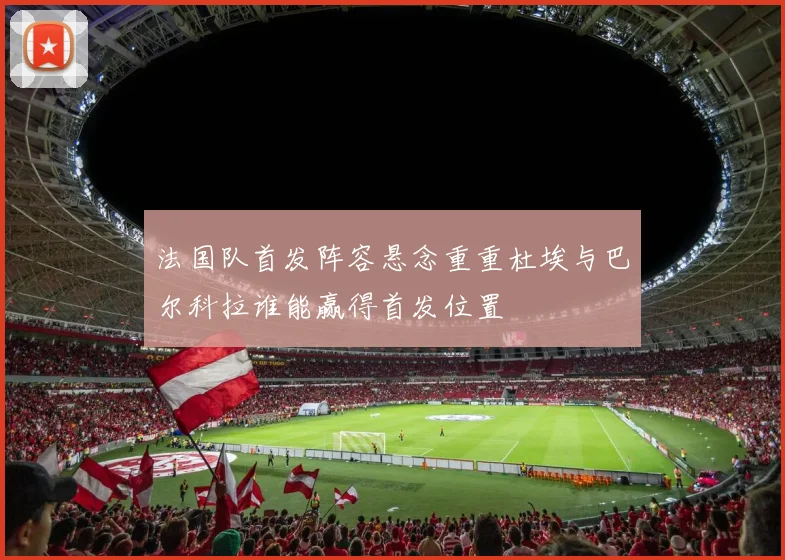 法国队首发阵容悬念重重杜埃与巴尔科拉谁能赢得首发位置
