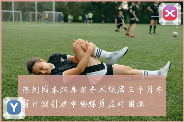 热刺因本坦库尔手术缺席三个月冬窗计划引进中场球员应对困境