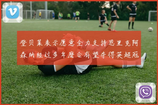 登贝莱表示愿意全力支持恩里克阿森纳经过多年磨合有望夺得英超冠军