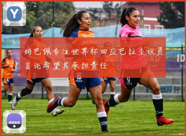 姆巴佩专注世界杯回应巴拉圭议员言论希望其承担责任